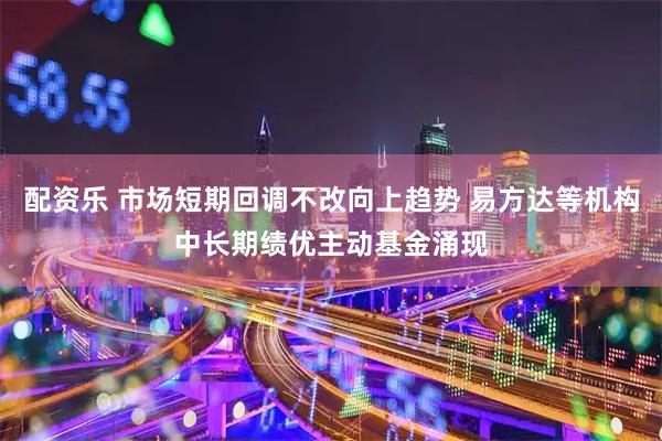 配资乐 市场短期回调不改向上趋势 易方达等机构中长期绩优主动基金涌现