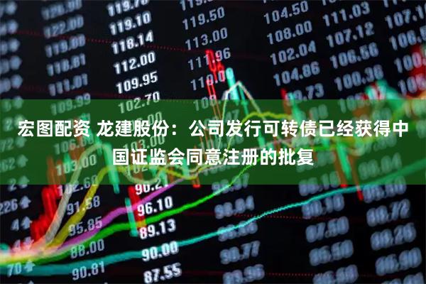 宏图配资 龙建股份：公司发行可转债已经获得中国证监会同意注册的批复