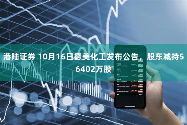 港陆证券 10月16日德美化工发布公告，股东减持56402万股