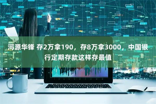 河源华锋 存2万拿190，存8万拿3000，中国银行定期存款这样存最值
