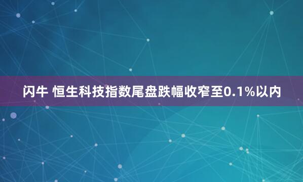闪牛 恒生科技指数尾盘跌幅收窄至0.1%以内