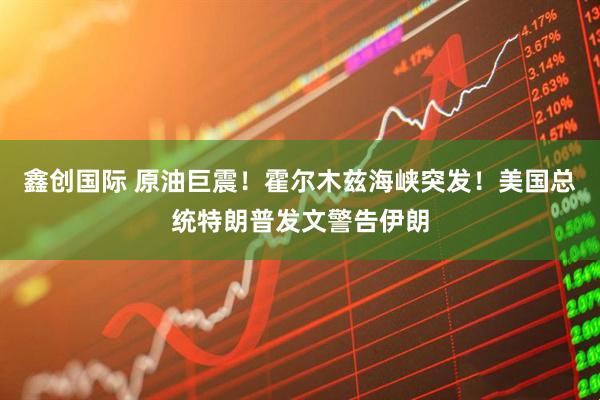 鑫创国际 原油巨震！霍尔木兹海峡突发！美国总统特朗普发文警告伊朗