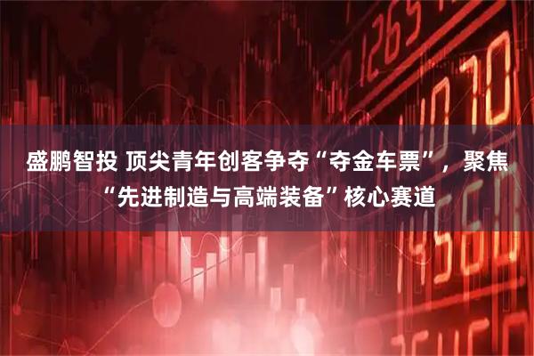 盛鹏智投 顶尖青年创客争夺“夺金车票”，聚焦“先进制造与高端装备”核心赛道