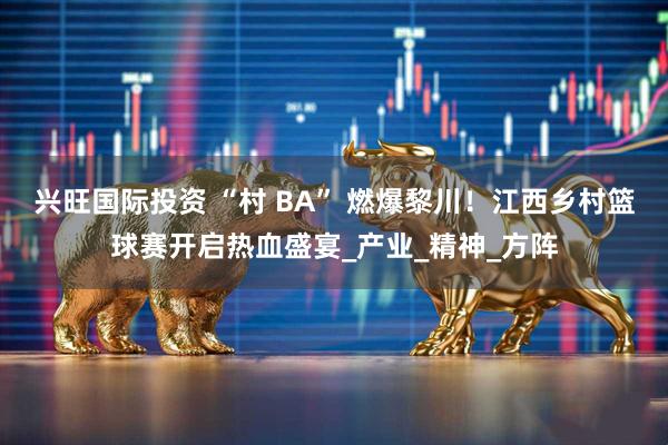 兴旺国际投资 “村 BA” 燃爆黎川！江西乡村篮球赛开启热血盛宴_产业_精神_方阵