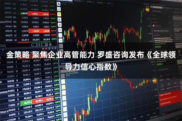 金策略 聚焦企业高管能力 罗盛咨询发布《全球领导力信心指数》