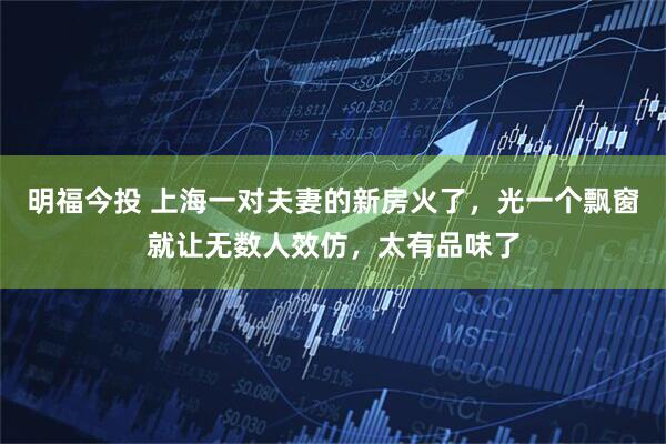 明福今投 上海一对夫妻的新房火了，光一个飘窗就让无数人效仿，太有品味了
