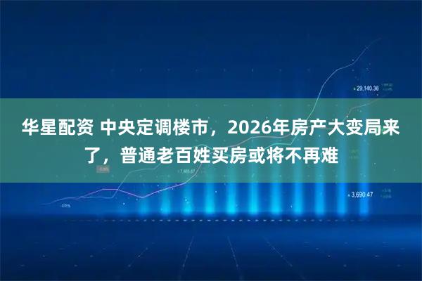 华星配资 中央定调楼市，2026年房产大变局来了，普通老百姓买房或将不再难
