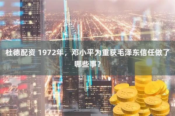 杜德配资 1972年，邓小平为重获毛泽东信任做了哪些事？