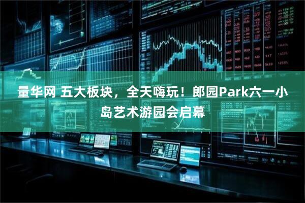 量华网 五大板块，全天嗨玩！郎园Park六一小岛艺术游园会启幕