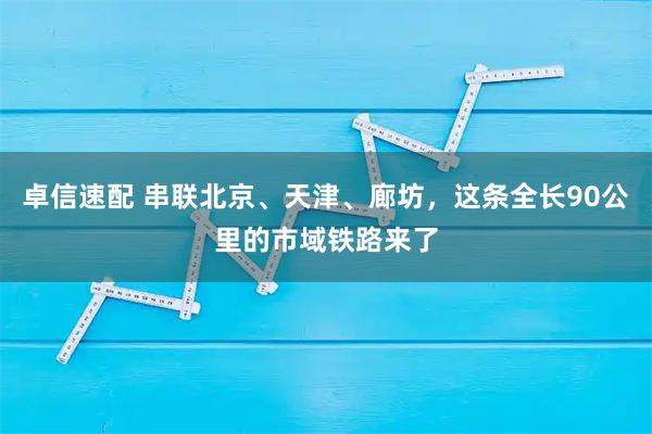 卓信速配 串联北京、天津、廊坊，这条全长90公里的市域铁路来了