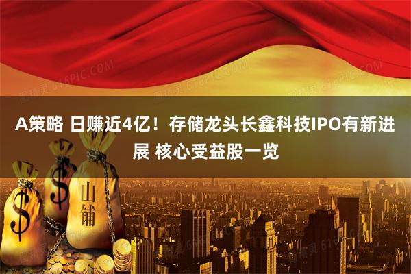 A策略 日赚近4亿！存储龙头长鑫科技IPO有新进展 核心受益股一览