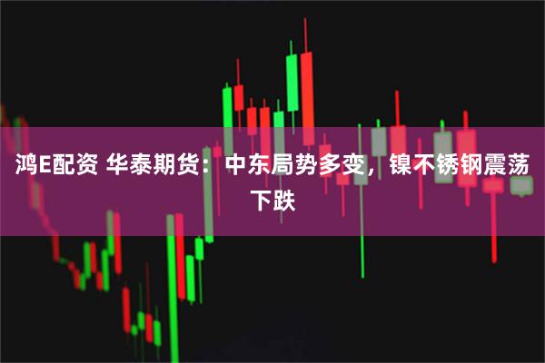 鸿E配资 华泰期货：中东局势多变，镍不锈钢震荡下跌