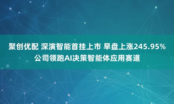 聚创优配 深演智能首挂上市 早盘上涨245.95%公司领跑AI决策智能体应用赛道